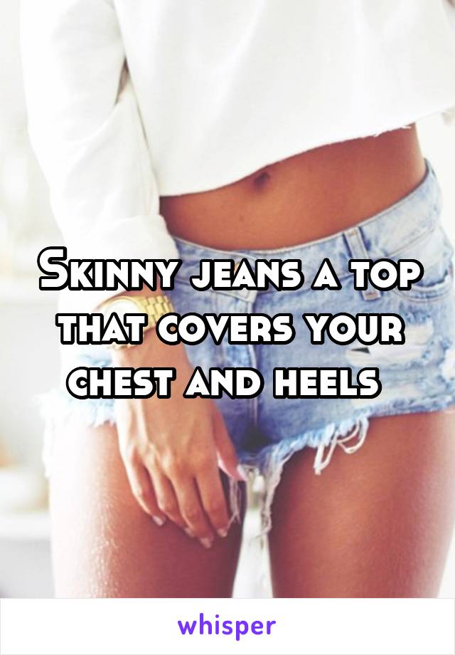 Skinny jeans a top that covers your chest and heels 