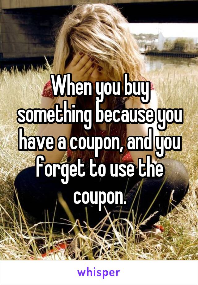 When you buy something because you have a coupon, and you forget to use the coupon.