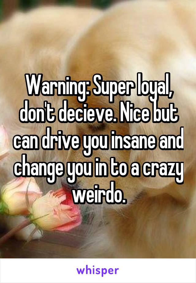 Warning: Super loyal, don't decieve. Nice but can drive you insane and change you in to a crazy weirdo.