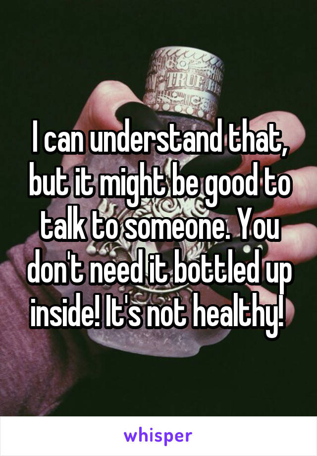 I can understand that, but it might be good to talk to someone. You don't need it bottled up inside! It's not healthy! 