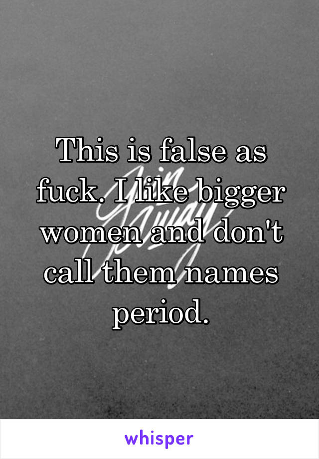 This is false as fuck. I like bigger women and don't call them names period.