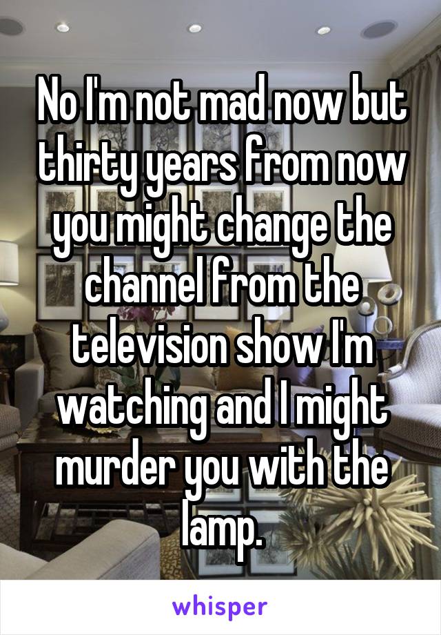 No I'm not mad now but thirty years from now you might change the channel from the television show I'm watching and I might murder you with the lamp.