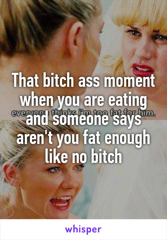 That bitch ass moment when you are eating and someone says aren't you fat enough like no bitch