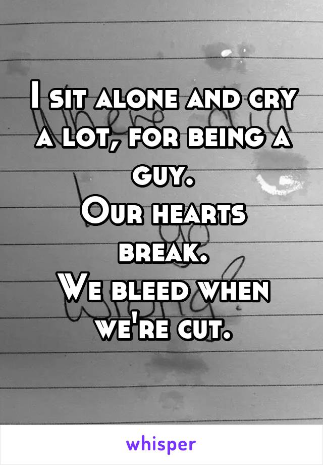 I sit alone and cry a lot, for being a guy.
Our hearts break.
We bleed when we're cut.
