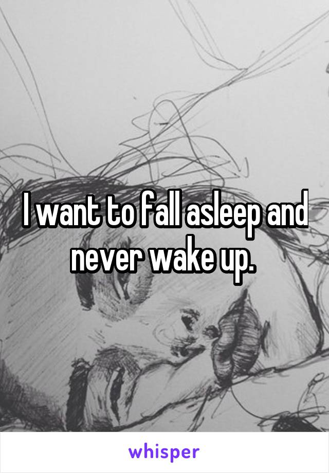 I want to fall asleep and never wake up. 