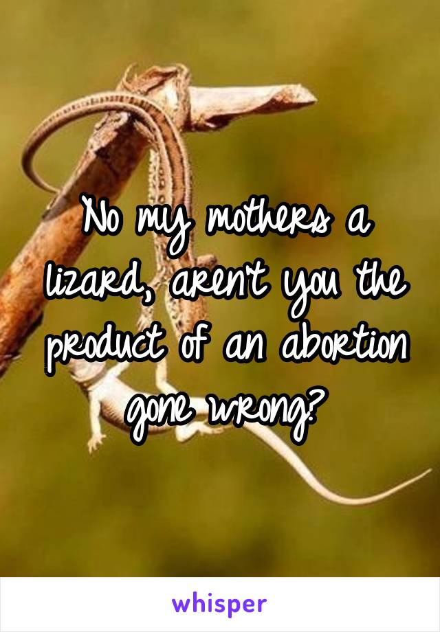 No my mothers a lizard, aren't you the product of an abortion gone wrong?