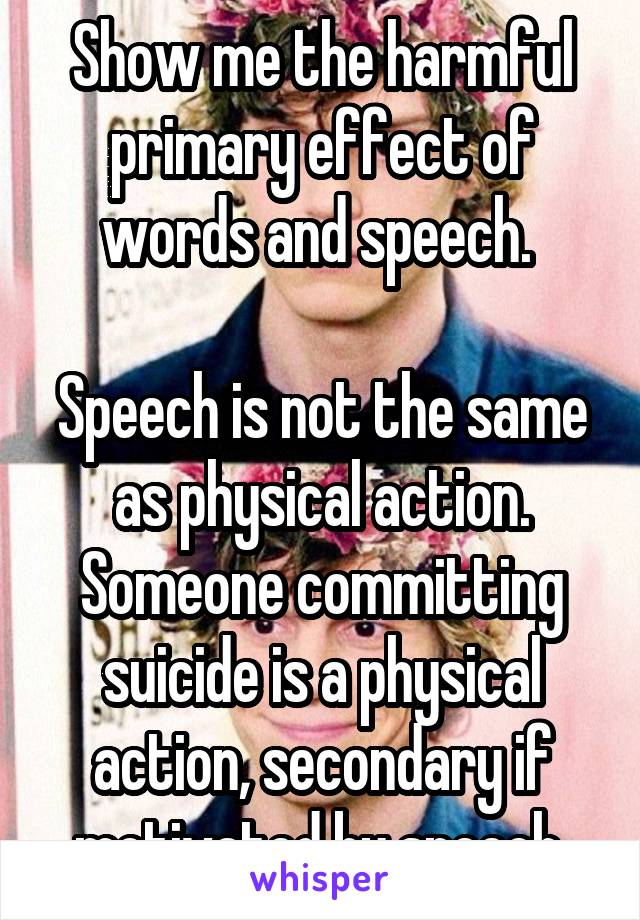 Show me the harmful primary effect of words and speech. 

Speech is not the same as physical action. Someone committing suicide is a physical action, secondary if motivated by speech.