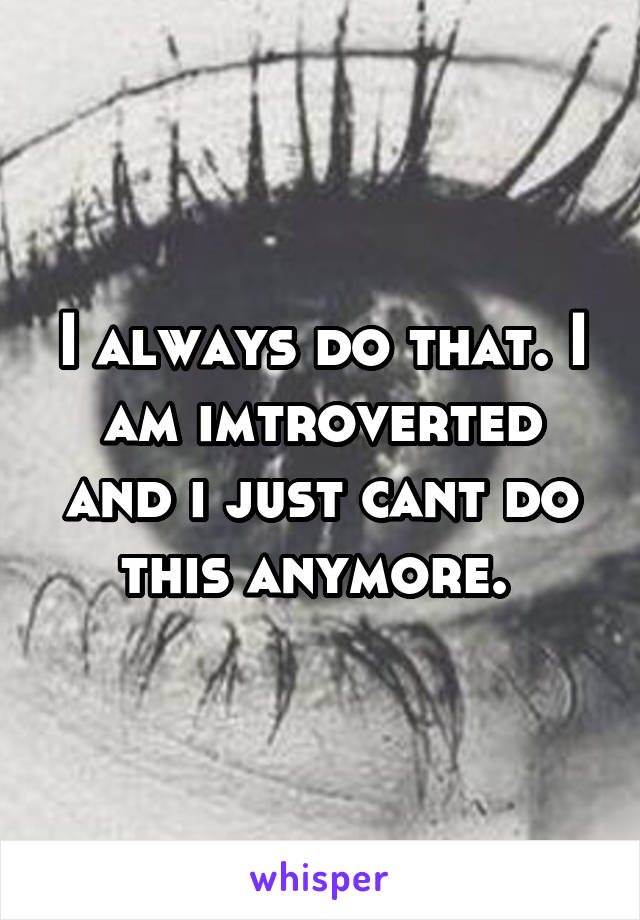 I always do that. I am imtroverted and i just cant do this anymore. 