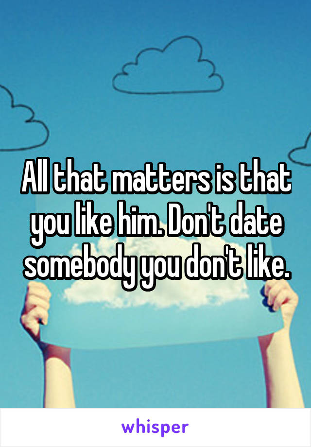 All that matters is that you like him. Don't date somebody you don't like.