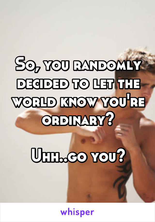 So, you randomly decided to let the world know you're ordinary?

Uhh..go you?