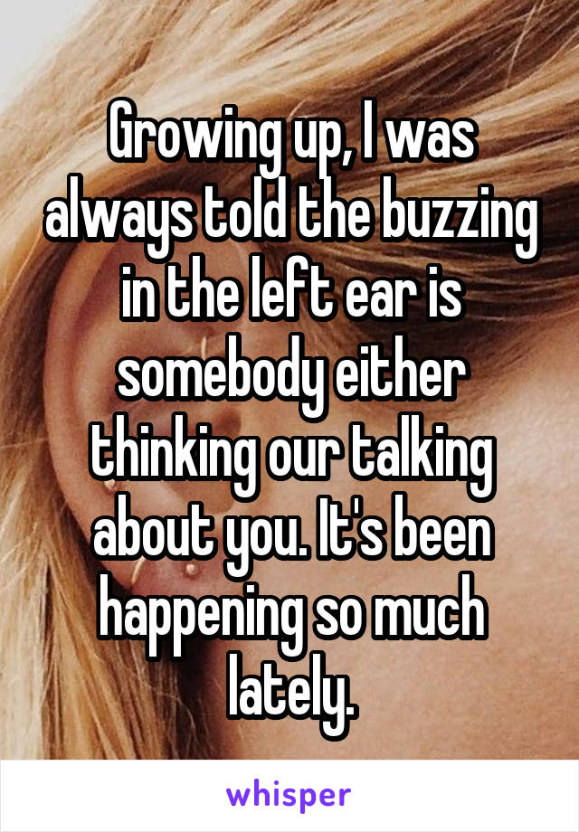 Growing up, I was always told the buzzing in the left ear is somebody either thinking our talking about you. It's been happening so much lately.