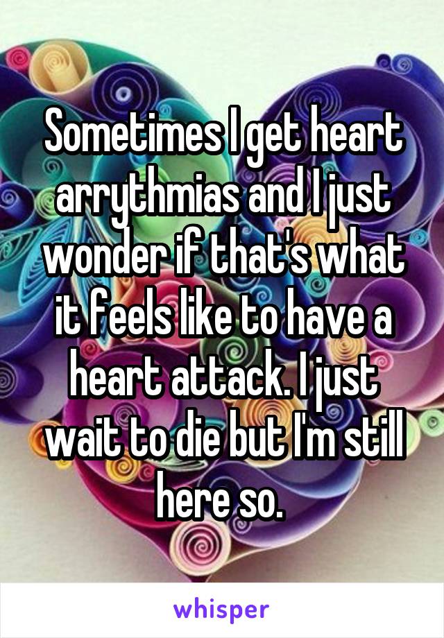 Sometimes I get heart arrythmias and I just wonder if that's what it feels like to have a heart attack. I just wait to die but I'm still here so. 