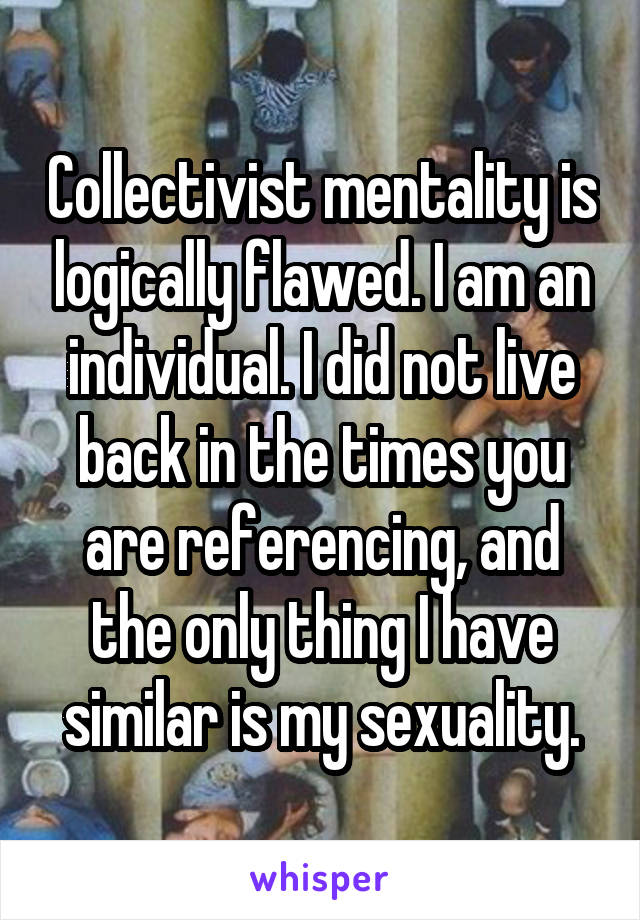 Collectivist mentality is logically flawed. I am an individual. I did not live back in the times you are referencing, and the only thing I have similar is my sexuality.