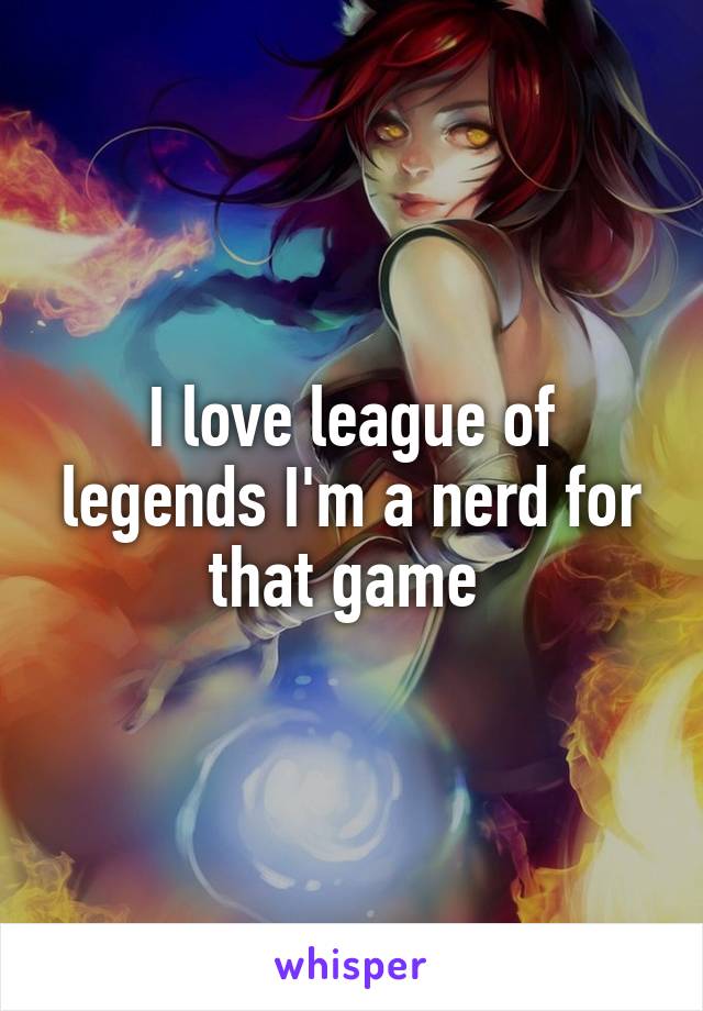 I love league of legends I'm a nerd for that game 