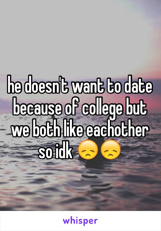 he doesn't want to date because of college but we both like eachother so idk 😞😞