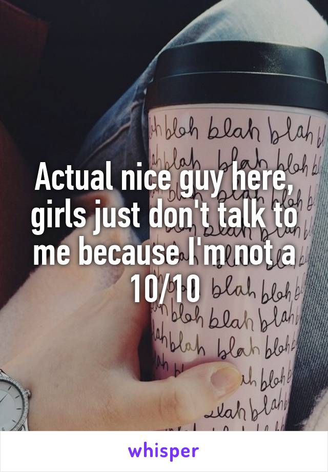 Actual nice guy here, girls just don't talk to me because I'm not a 10/10