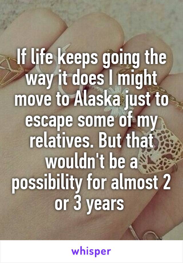 If life keeps going the way it does I might move to Alaska just to escape some of my relatives. But that wouldn't be a possibility for almost 2 or 3 years 