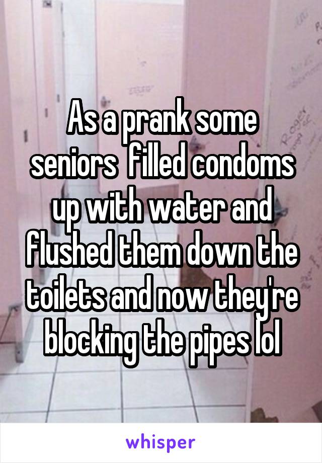 As a prank some seniors  filled condoms up with water and flushed them down the toilets and now they're blocking the pipes lol