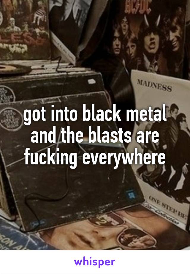 got into black metal and the blasts are fucking everywhere