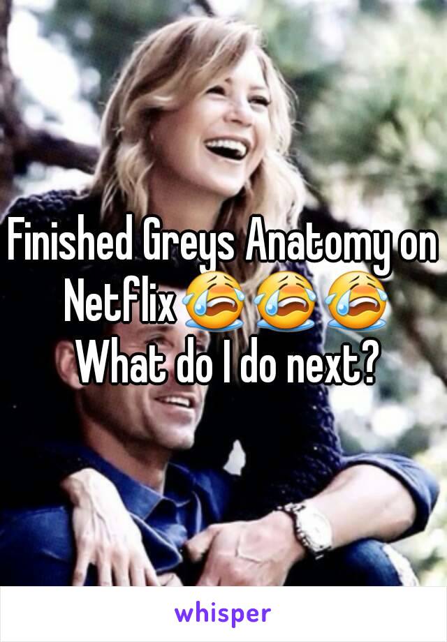 Finished Greys Anatomy on Netflix😭😭😭 What do I do next?