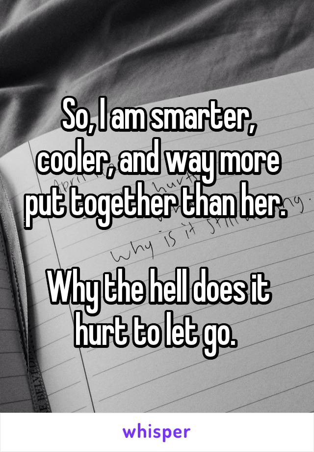 So, I am smarter, cooler, and way more put together than her. 

Why the hell does it hurt to let go. 