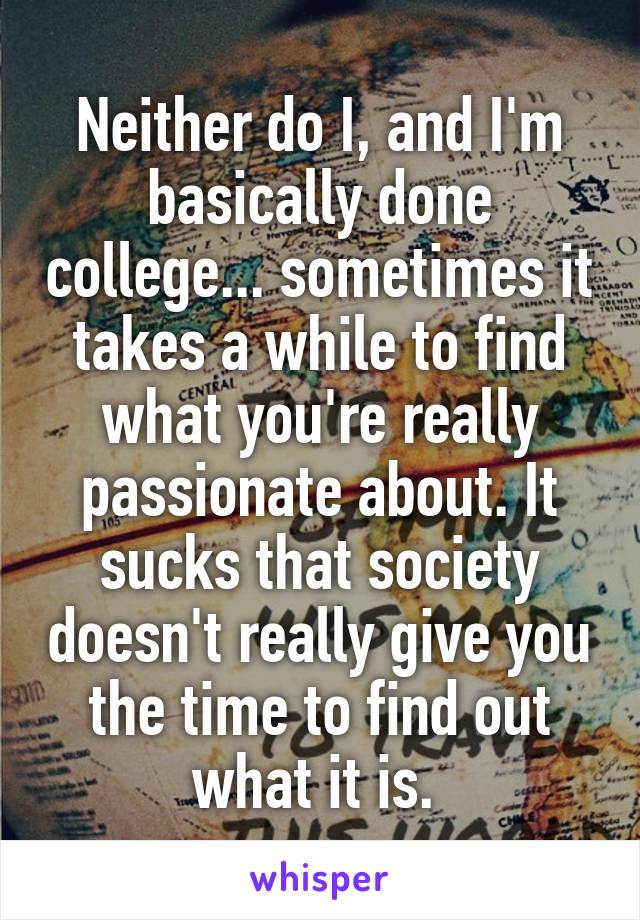 Neither do I, and I'm basically done college... sometimes it takes a while to find what you're really passionate about. It sucks that society doesn't really give you the time to find out what it is. 