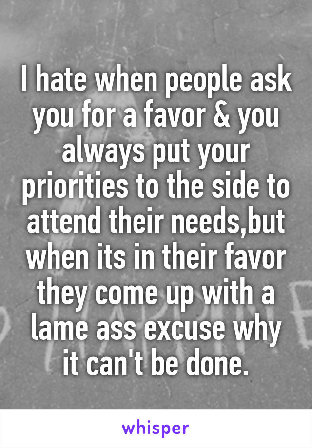 I hate when people ask you for a favor & you always put your priorities to the side to attend their needs,but when its in their favor they come up with a lame ass excuse why it can't be done.