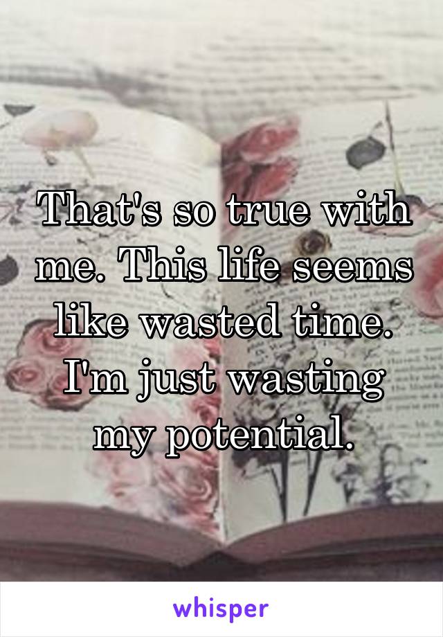 That's so true with me. This life seems like wasted time. I'm just wasting my potential.