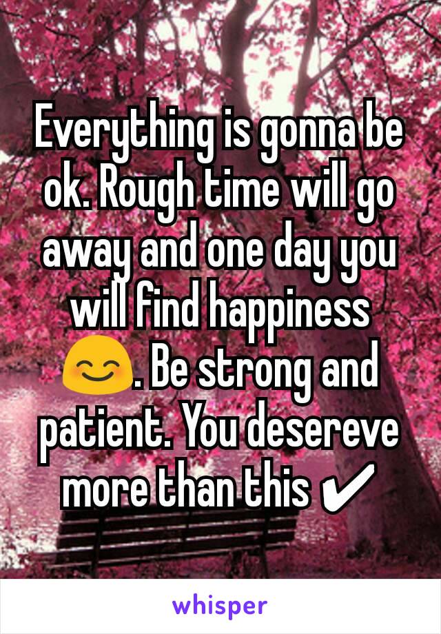 Everything is gonna be ok. Rough time will go away and one day you will find happiness 😊. Be strong and patient. You desereve more than this ✔