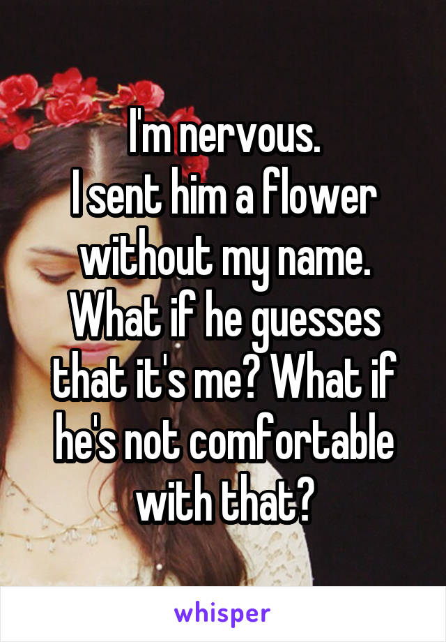 I'm nervous.
I sent him a flower without my name.
What if he guesses that it's me? What if he's not comfortable with that?