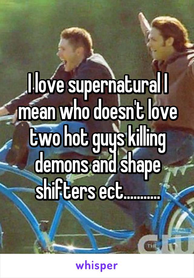 I love supernatural I mean who doesn't love two hot guys killing demons and shape shifters ect...........