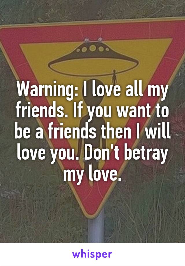 Warning: I love all my friends. If you want to be a friends then I will love you. Don't betray my love.