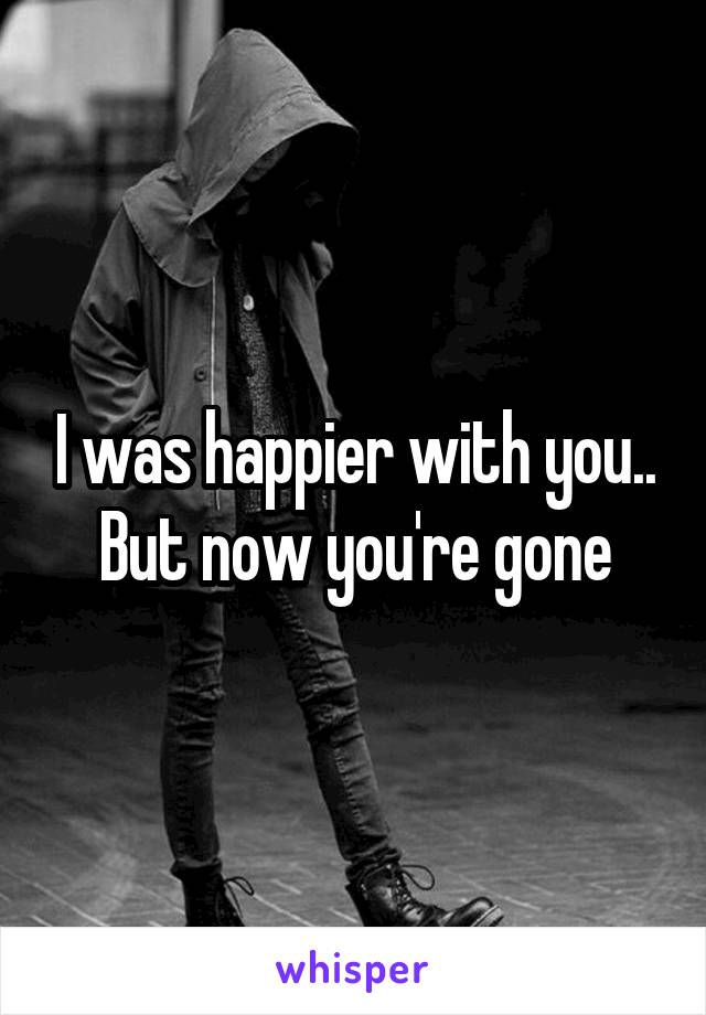 I was happier with you.. But now you're gone