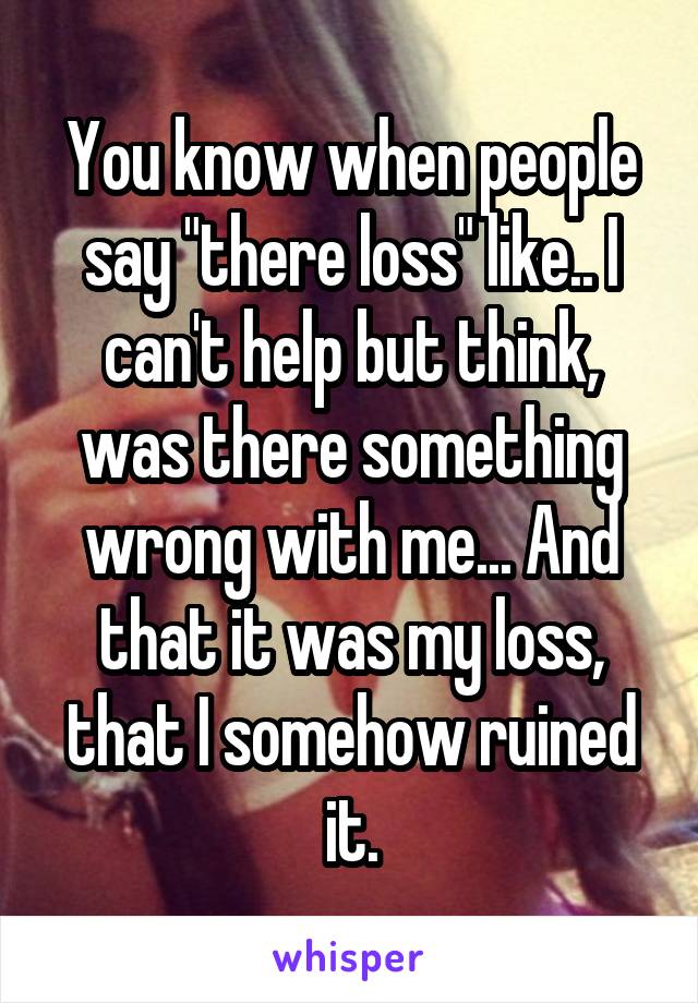 You know when people say "there loss" like.. I can't help but think, was there something wrong with me... And that it was my loss, that I somehow ruined it.