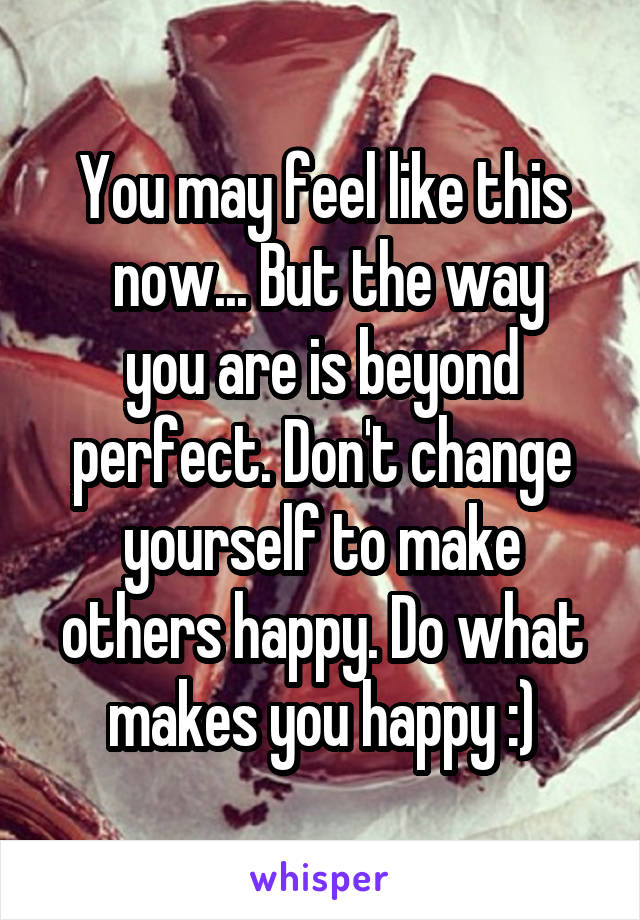 You may feel like this
 now... But the way you are is beyond perfect. Don't change yourself to make others happy. Do what makes you happy :)