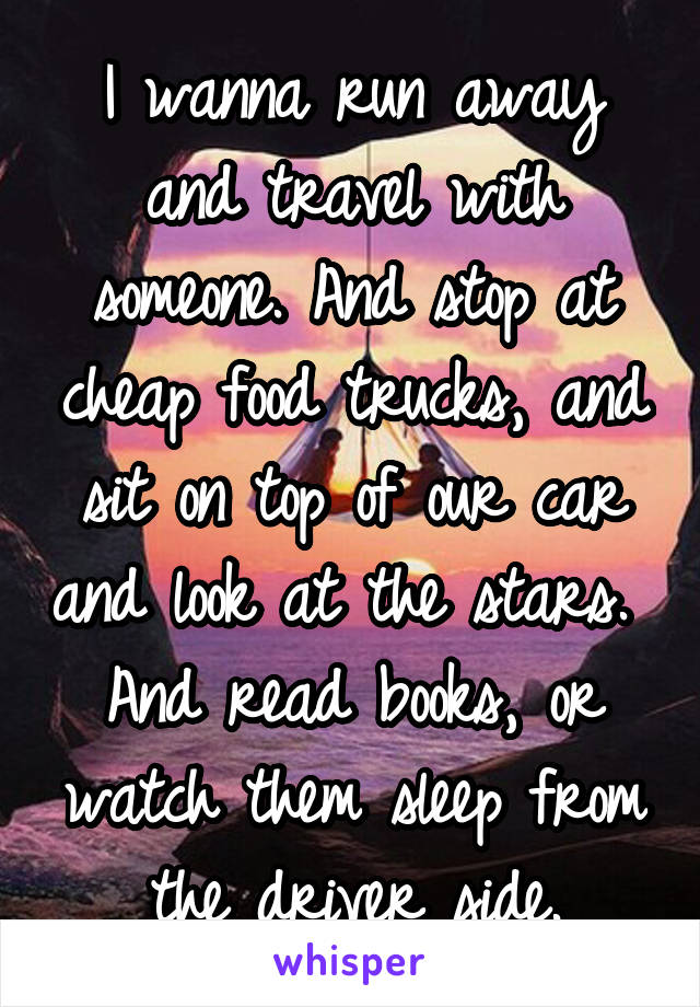 I wanna run away and travel with someone. And stop at cheap food trucks, and sit on top of our car and look at the stars.  And read books, or watch them sleep from the driver side.