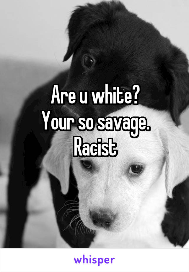 Are u white?
Your so savage.
Racist
