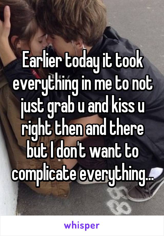 Earlier today it took everything in me to not just grab u and kiss u right then and there but I don't want to complicate everything...