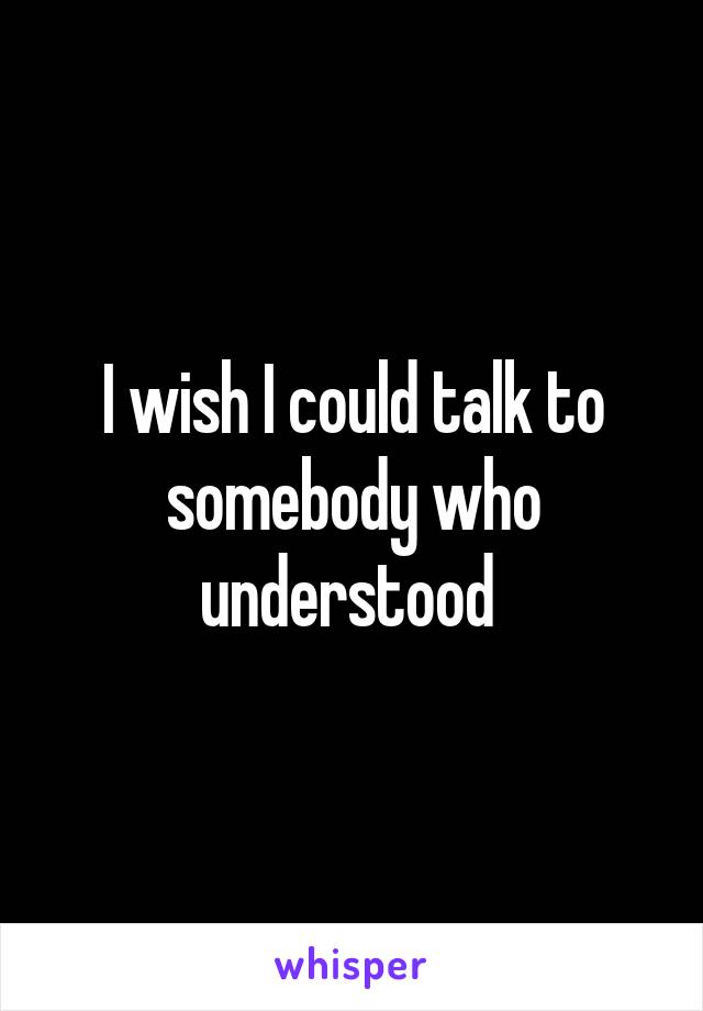 I wish I could talk to somebody who understood 