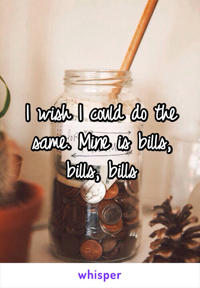 I wish I could do the same. Mine is bills, bills, bills
