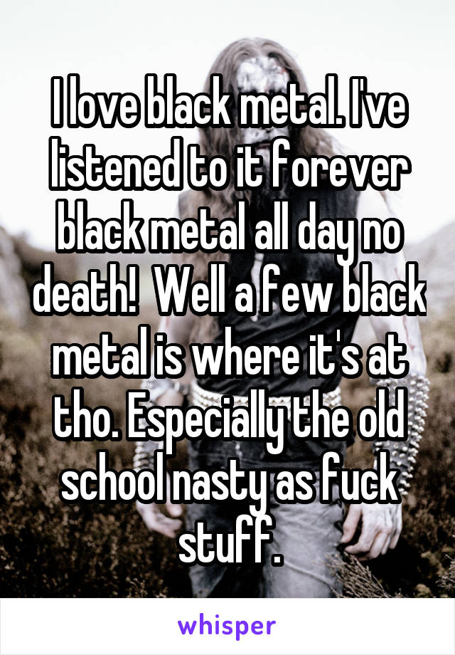 I love black metal. I've listened to it forever black metal all day no death!  Well a few black metal is where it's at tho. Especially the old school nasty as fuck stuff.