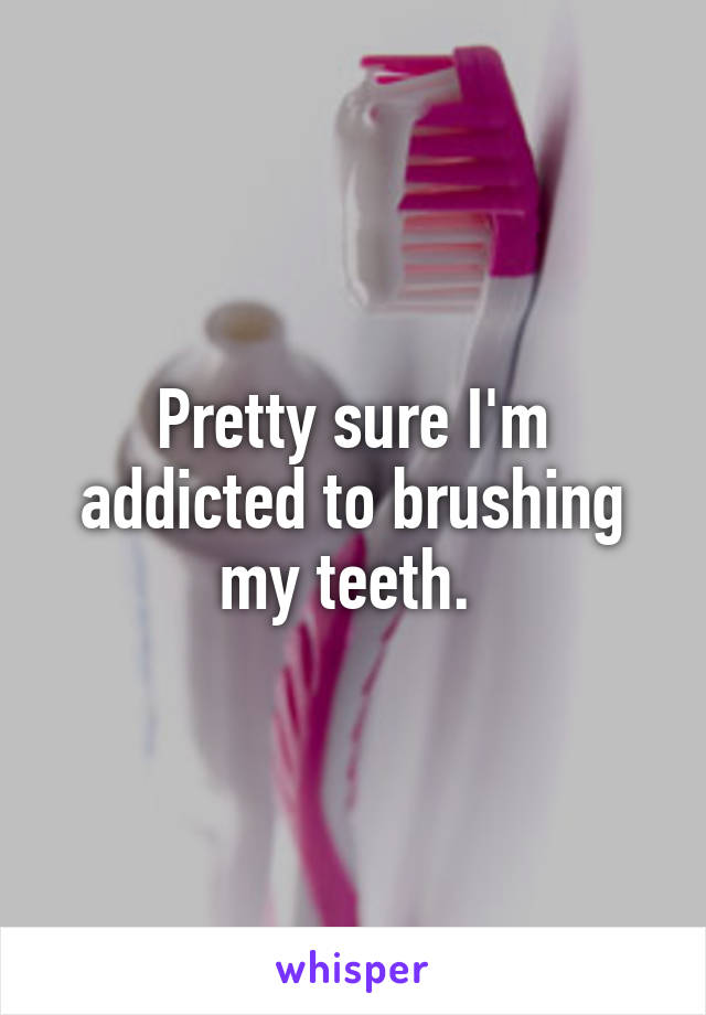 Pretty sure I'm addicted to brushing my teeth. 