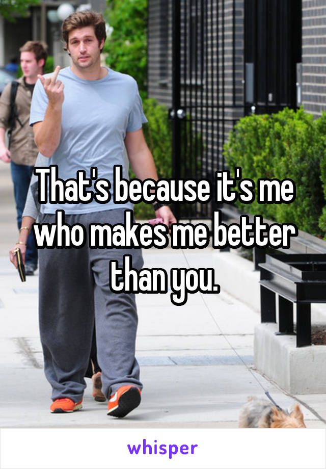 That's because it's me who makes me better than you.