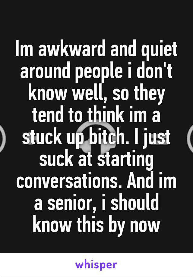 Im awkward and quiet around people i don't know well, so they tend to think im a stuck up bitch. I just suck at starting conversations. And im a senior, i should know this by now