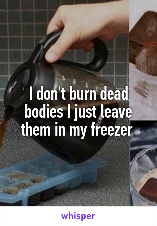 I don't burn dead bodies I just leave them in my freezer 