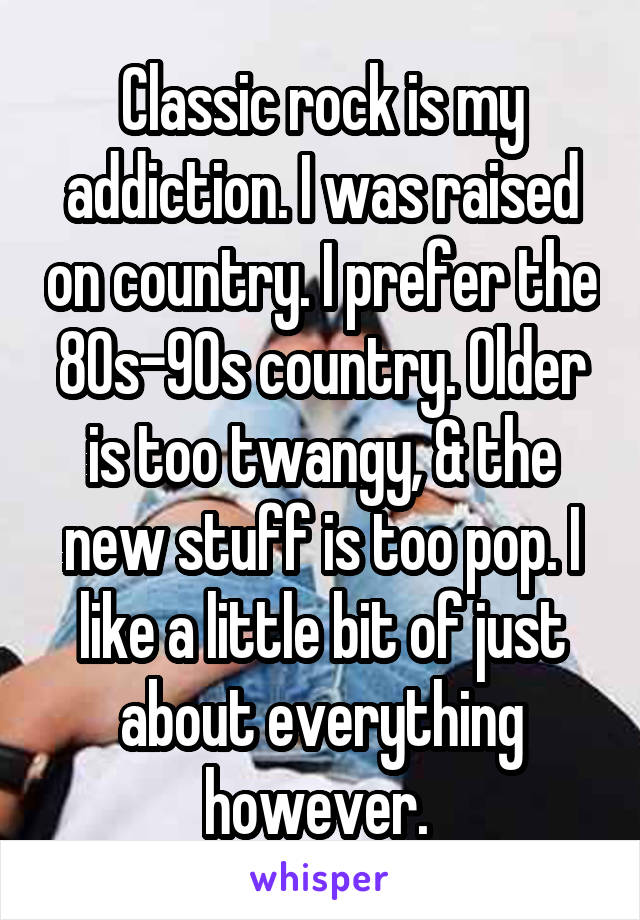 Classic rock is my addiction. I was raised on country. I prefer the 80s-90s country. Older is too twangy, & the new stuff is too pop. I like a little bit of just about everything however. 