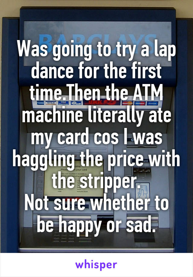 Was going to try a lap dance for the first time.Then the ATM machine literally ate my card cos I was haggling the price with the stripper.
Not sure whether to be happy or sad.