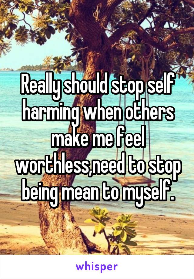 Really should stop self harming when others make me feel worthless,need to stop being mean to myself.