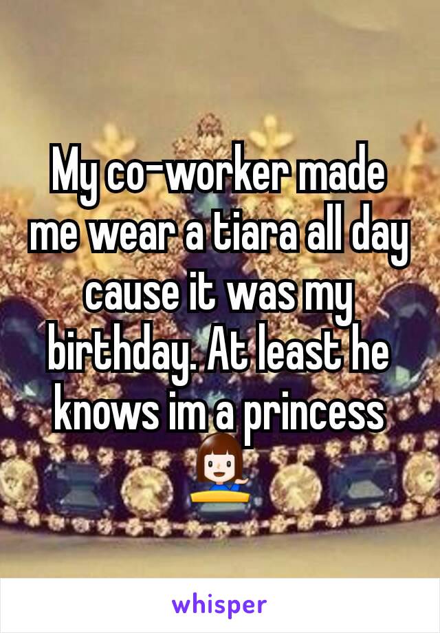 My co-worker made me wear a tiara all day cause it was my birthday. At least he knows im a princess 💁