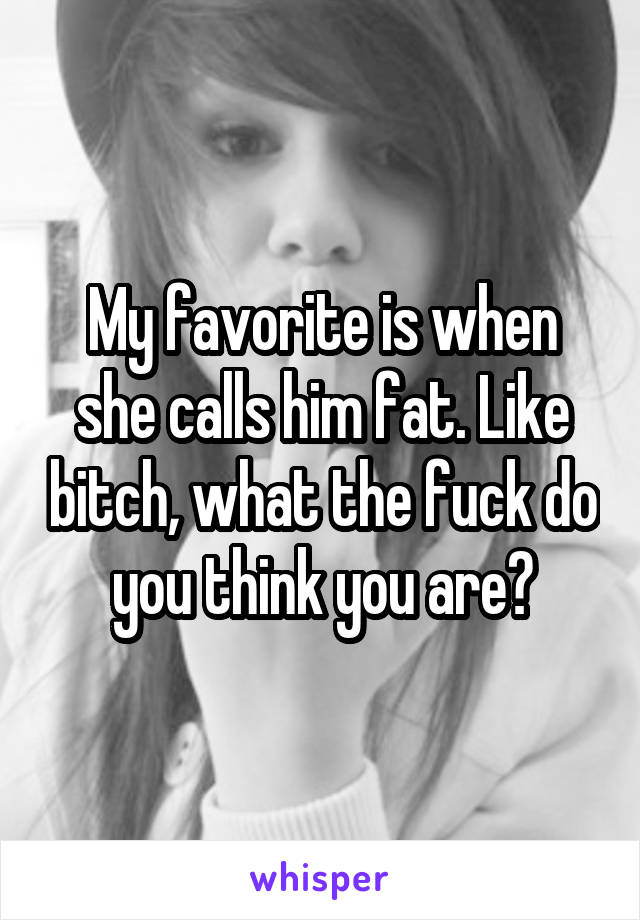 My favorite is when she calls him fat. Like bitch, what the fuck do you think you are?
